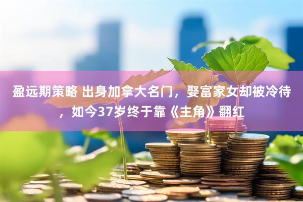 盈远期策略 出身加拿大名门，娶富家女却被冷待，如今37岁终于靠《主角》翻红