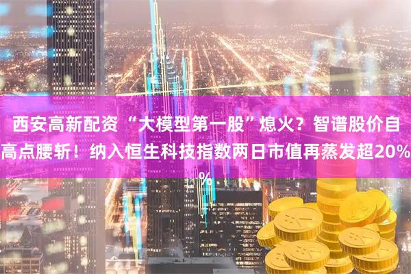 西安高新配资 “大模型第一股”熄火？智谱股价自高点腰斩！纳入恒生科技指数两日市值再蒸发超20%