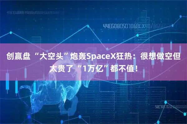 创赢盘 “大空头”炮轰SpaceX狂热：很想做空但太贵了 “1万亿”都不值！