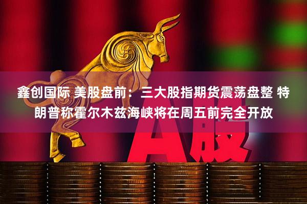 鑫创国际 美股盘前：三大股指期货震荡盘整 特朗普称霍尔木兹海峡将在周五前完全开放