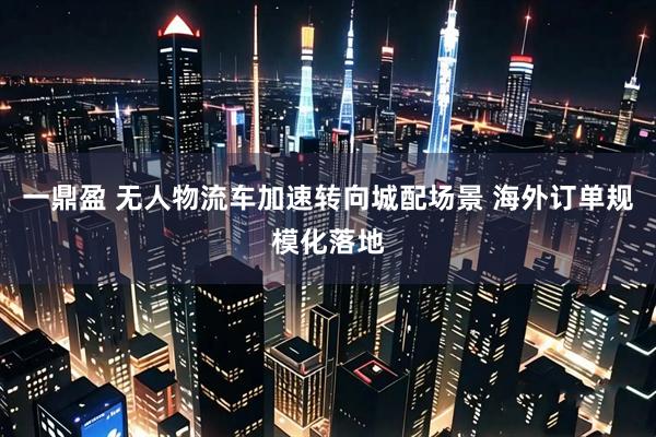 一鼎盈 无人物流车加速转向城配场景 海外订单规模化落地