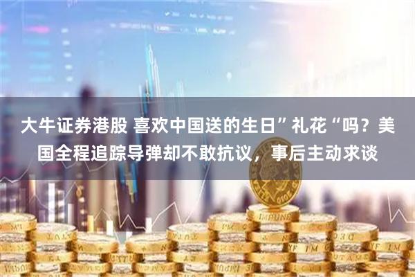 大牛证券港股 喜欢中国送的生日”礼花“吗？美国全程追踪导弹却不敢抗议，事后主动求谈