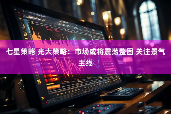 七星策略 光大策略：市场或将震荡整固 关注景气主线