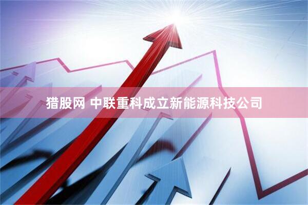猎股网 中联重科成立新能源科技公司