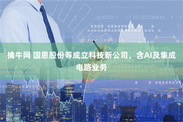 擒牛网 国恩股份等成立科技新公司，含AI及集成电路业务