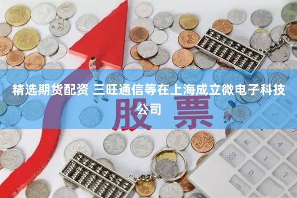 精选期货配资 三旺通信等在上海成立微电子科技公司