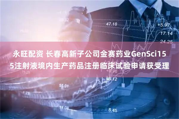 永旺配资 长春高新子公司金赛药业GenSci155注射液境内生产药品注册临床试验申请获受理
