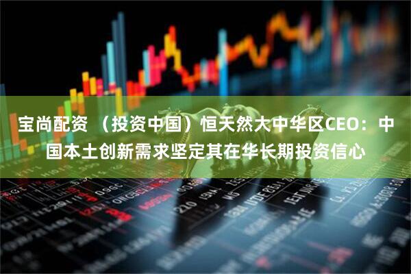 宝尚配资 （投资中国）恒天然大中华区CEO：中国本土创新需求坚定其在华长期投资信心