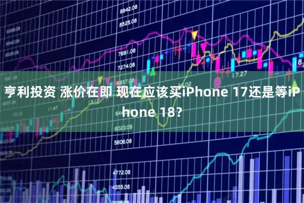 亨利投资 涨价在即 现在应该买iPhone 17还是等iPhone 18？